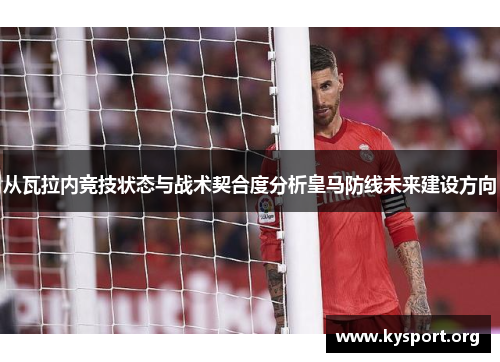 从瓦拉内竞技状态与战术契合度分析皇马防线未来建设方向
