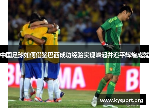 中国足球如何借鉴巴西成功经验实现崛起并追平辉煌成就